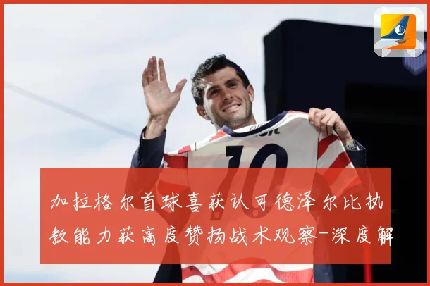 加拉格尔首球喜获认可德泽尔比执教能力获高度赞扬战术观察-深度解析