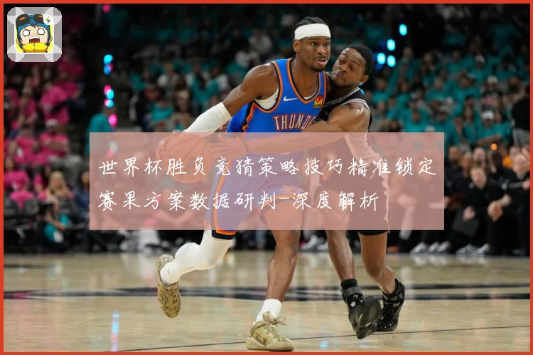 世界杯胜负竞猜策略技巧精准锁定赛果方案数据研判-深度解析