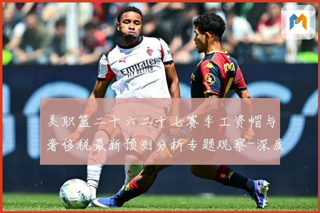 美职篮二十六二十七赛季工资帽与奢侈税最新预测分析专题观察-深度解析