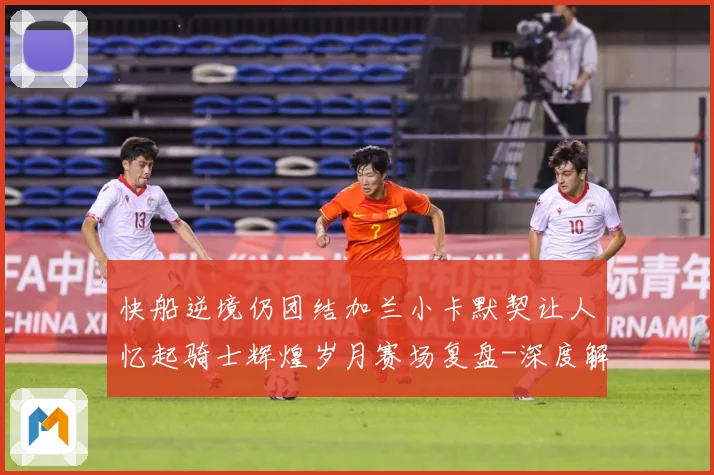快船逆境仍团结加兰小卡默契让人忆起骑士辉煌岁月赛场复盘-深度解析