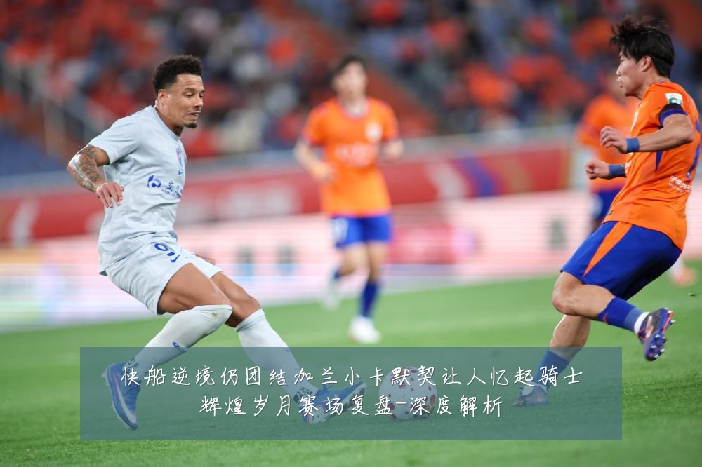 快船逆境仍团结加兰小卡默契让人忆起骑士辉煌岁月赛场复盘-深度解析