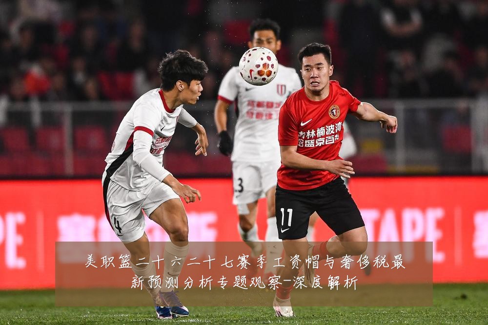 美职篮二十六二十七赛季工资帽与奢侈税最新预测分析专题观察-深度解析